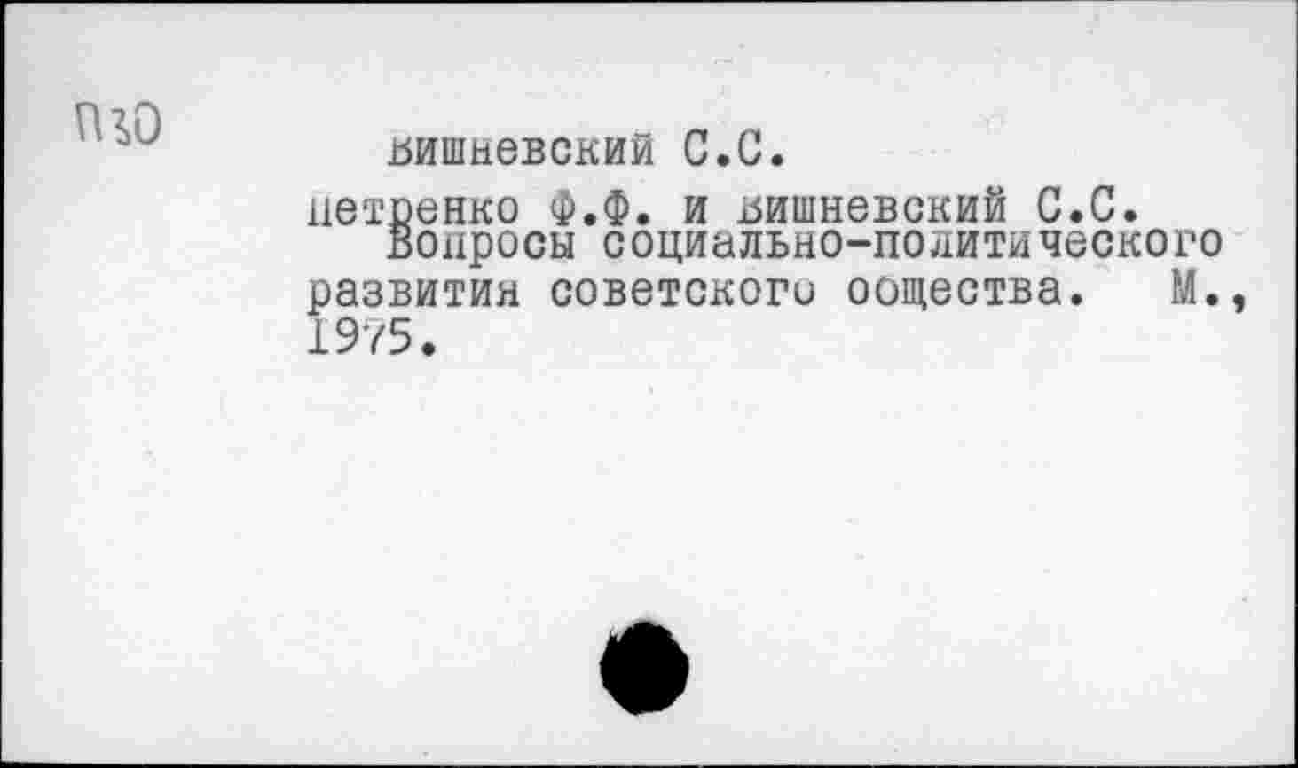 ﻿Вишневский С.С.
нетпенко Ф.Ф. и Вишневский С.С.
Вопросы социально-политического развитии советского оощества. М.э 1975.